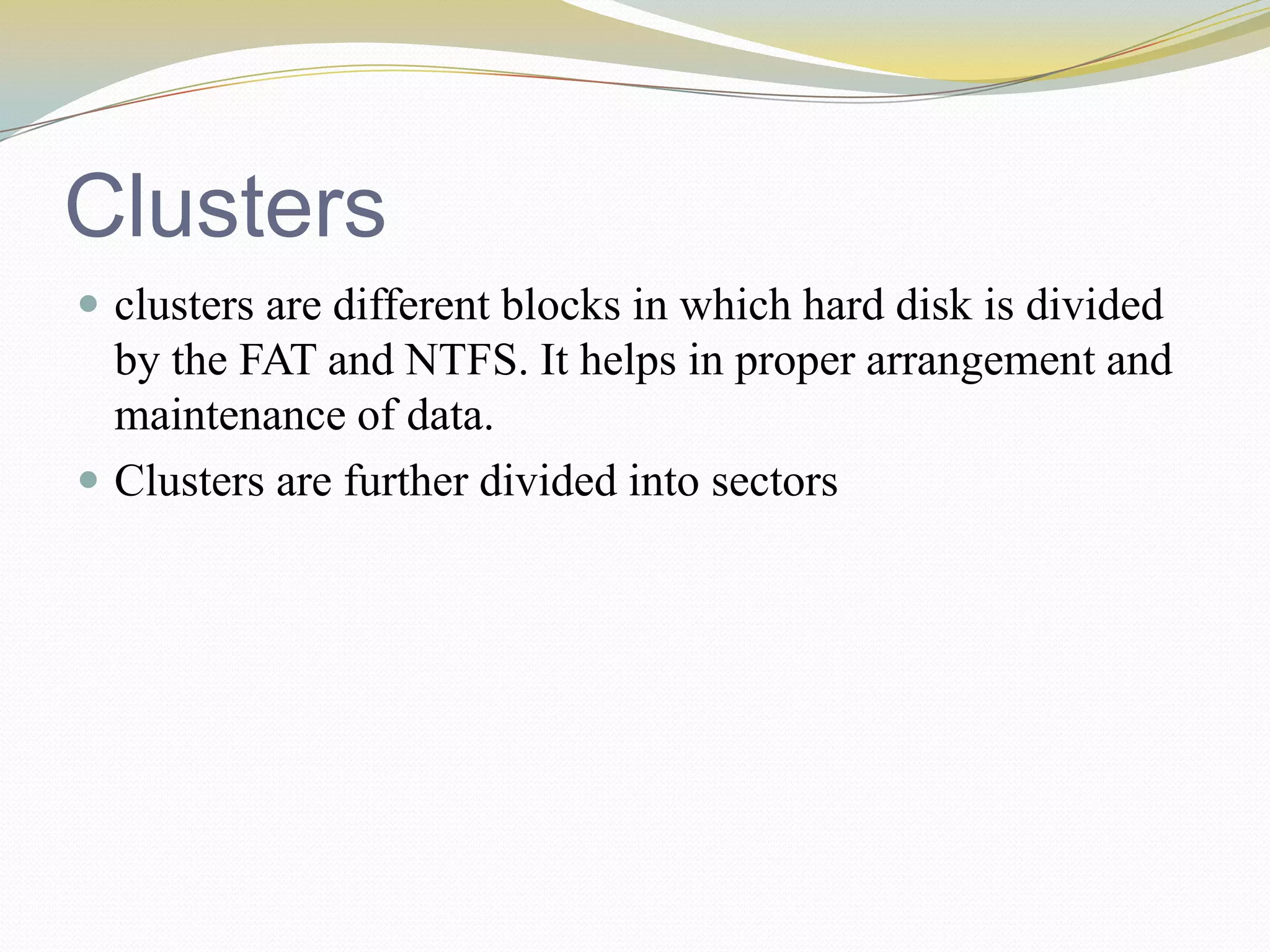 Clustersclusters are different blocks in which hard disk is divided by the FAT and NTFS. It helps in proper arrangement and maintenance of data.Clusters are further divided into sectors