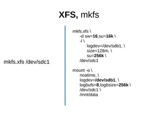 XFS, mkfs
mkfs.xfs /dev/sdc1
mkfs.xfs 
-d sw=16,su=16k 
-l 
logdev=/dev/sdb1, 
size=128m, 
su=256k 
/dev/sdc1
mount -o 
noatime, 
logdev=/dev/sdb1, 
logbufs=8,logbsize=256k 
/dev/sdc1 
/mnt/data
 