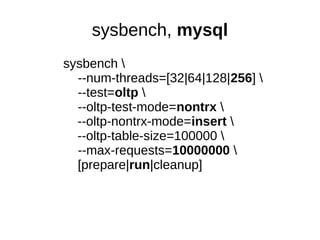 sysbench, mysql
sysbench 
--num-threads=[32|64|128|256] 
--test=oltp 
--oltp-test-mode=nontrx 
--oltp-nontrx-mode=insert 
--oltp-table-size=100000 
--max-requests=10000000 
[prepare|run|cleanup]
 