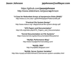 Jason Johnson jajohnson@softlayer.com
https://github.com/jasonjohnson
http://www.slideshare.net/jasonajohnson
“A Case for Redundant Arrays of Inexpensive Disks (RAID)”
http://www.cs.cmu.edu/~garth/RAIDpaper/Patterson88.pdf
“Practical File System Design”
http://www.nobius.org/~dbg/practical-file-system-design.pdf
“XFS Papers and Documentation”
http://xfs.org/index.php/XFS_Papers_and_Documentation
“Kernel Documentation on File Systems”
https://www.kernel.org/doc/Documentation/filesystems/
“MySQL Performance Blog”
http://www.mysqlperformanceblog.com/
“MySQL DBA”
http://mysqldba.blogspot.com/
“MySQL Server System Variables”
http://dev.mysql.com/doc/refman/5.5/en/server-system-variables.html
 