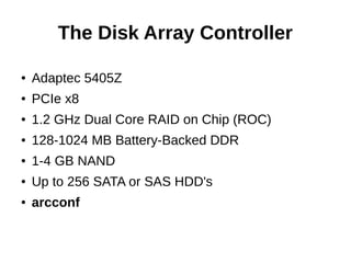 The Disk Array Controller
● Adaptec 5405Z
● PCIe x8
● 1.2 GHz Dual Core RAID on Chip (ROC)
● 128-1024 MB Battery-Backed DDR
● 1-4 GB NAND
● Up to 256 SATA or SAS HDD's
● arcconf
 