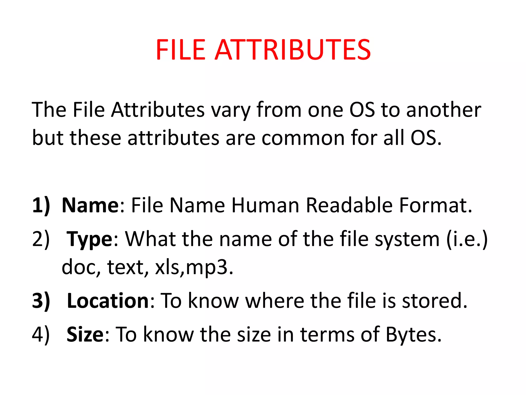 FILE ATTRIBUTES
The File Attributes vary from one OS to another
but these attributes are common for all OS.
1) Name: File Name Human Readable Format.
2) Type: What the name of the file system (i.e.)
doc, text, xls,mp3.
3) Location: To know where the file is stored.
4) Size: To know the size in terms of Bytes.
 
