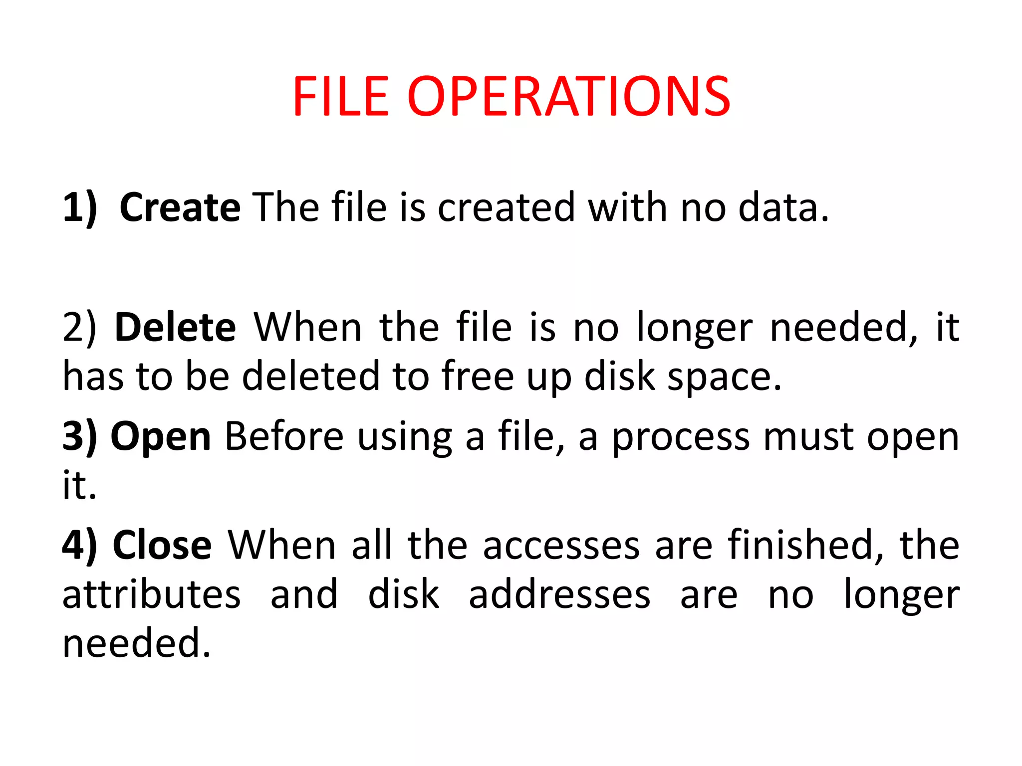 FILE OPERATIONS
1) Create The file is created with no data.
2) Delete When the file is no longer needed, it
has to be deleted to free up disk space.
3) Open Before using a file, a process must open
it.
4) Close When all the accesses are finished, the
attributes and disk addresses are no longer
needed.
 
