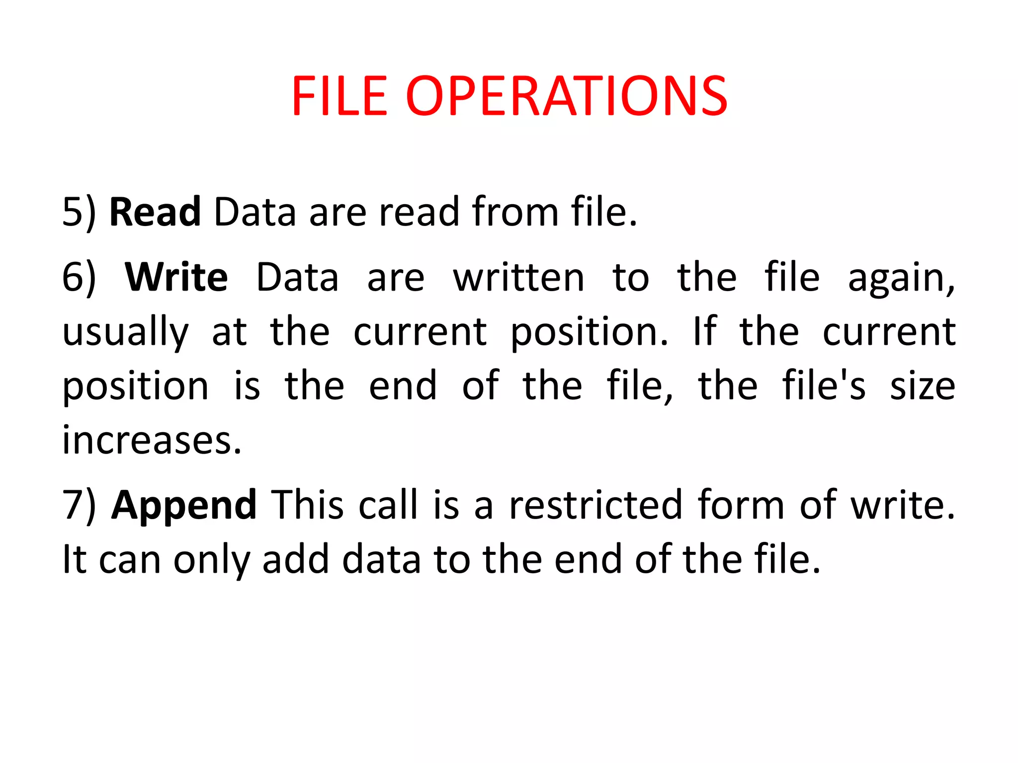 FILE OPERATIONS
5) Read Data are read from file.
6) Write Data are written to the file again,
usually at the current position. If the current
position is the end of the file, the file's size
increases.
7) Append This call is a restricted form of write.
It can only add data to the end of the file.
 