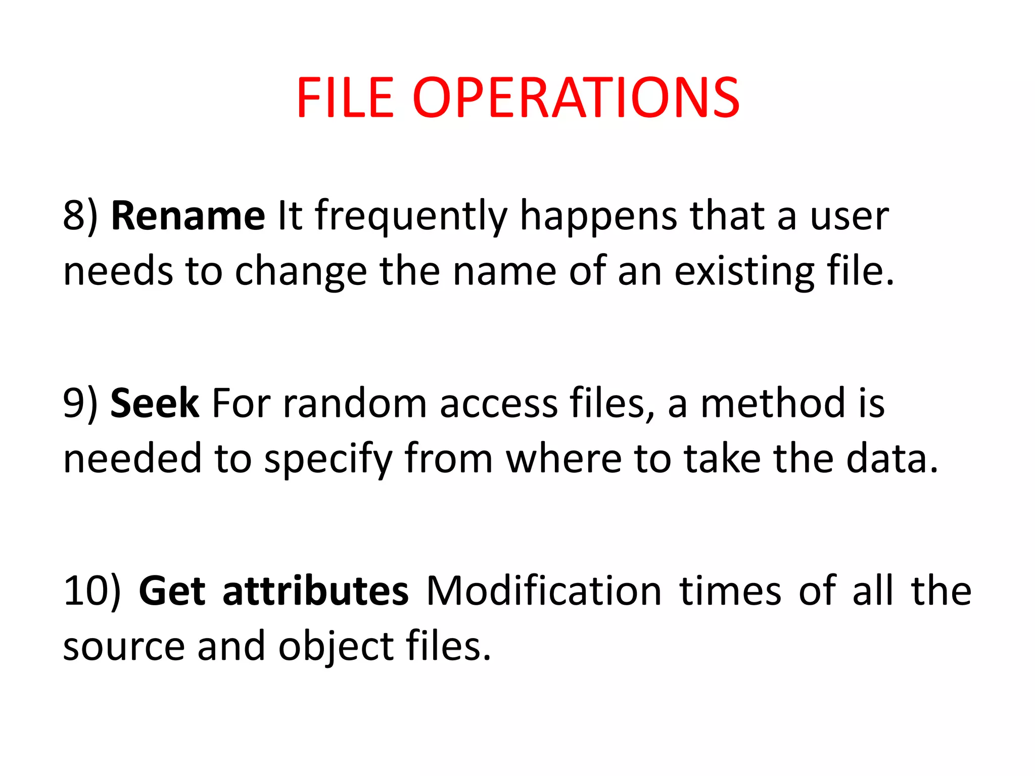 FILE OPERATIONS
8) Rename It frequently happens that a user
needs to change the name of an existing file.
9) Seek For random access files, a method is
needed to specify from where to take the data.
10) Get attributes Modification times of all the
source and object files.
 