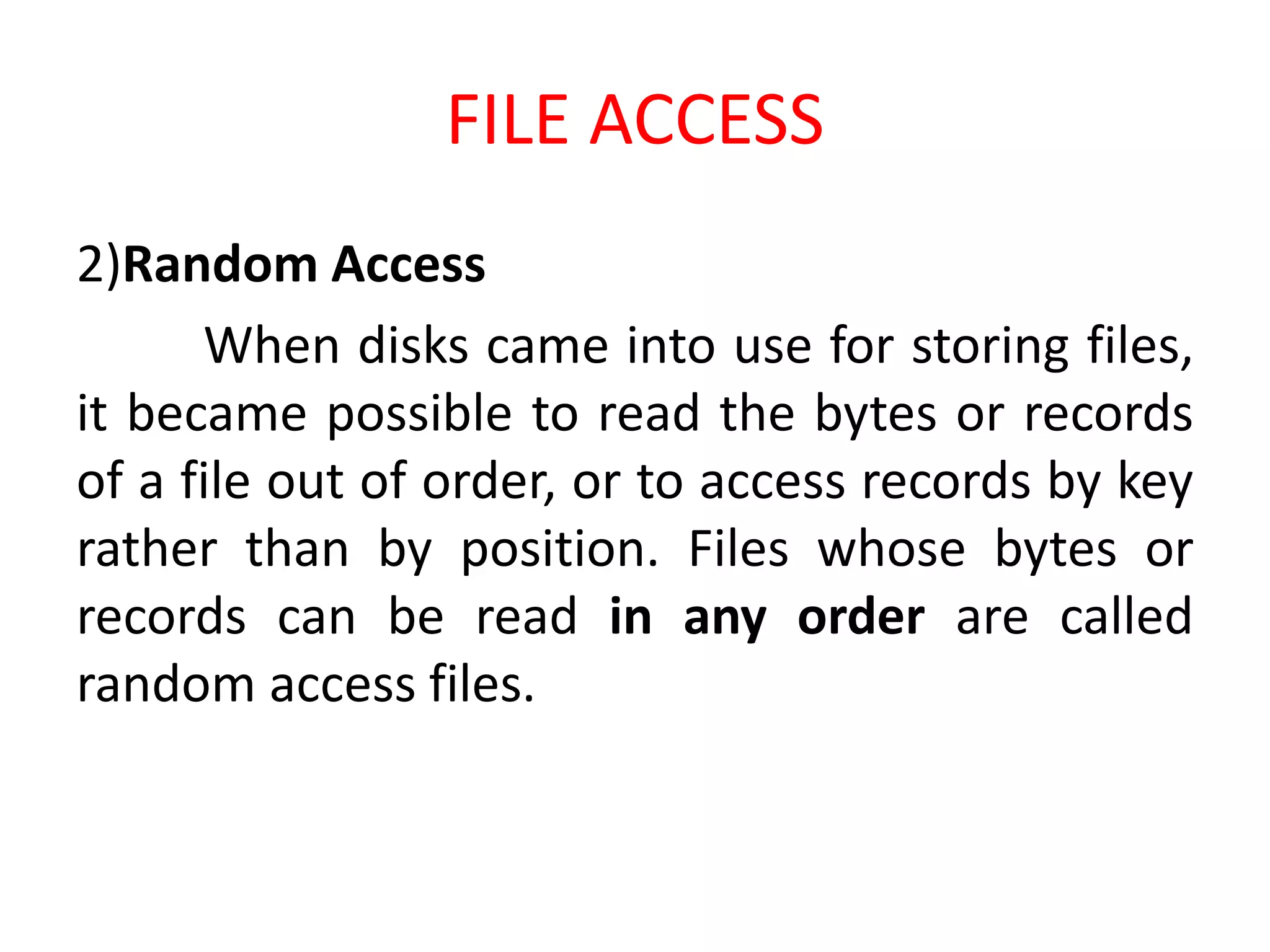 FILE ACCESS
2)Random Access
When disks came into use for storing files,
it became possible to read the bytes or records
of a file out of order, or to access records by key
rather than by position. Files whose bytes or
records can be read in any order are called
random access files.
 