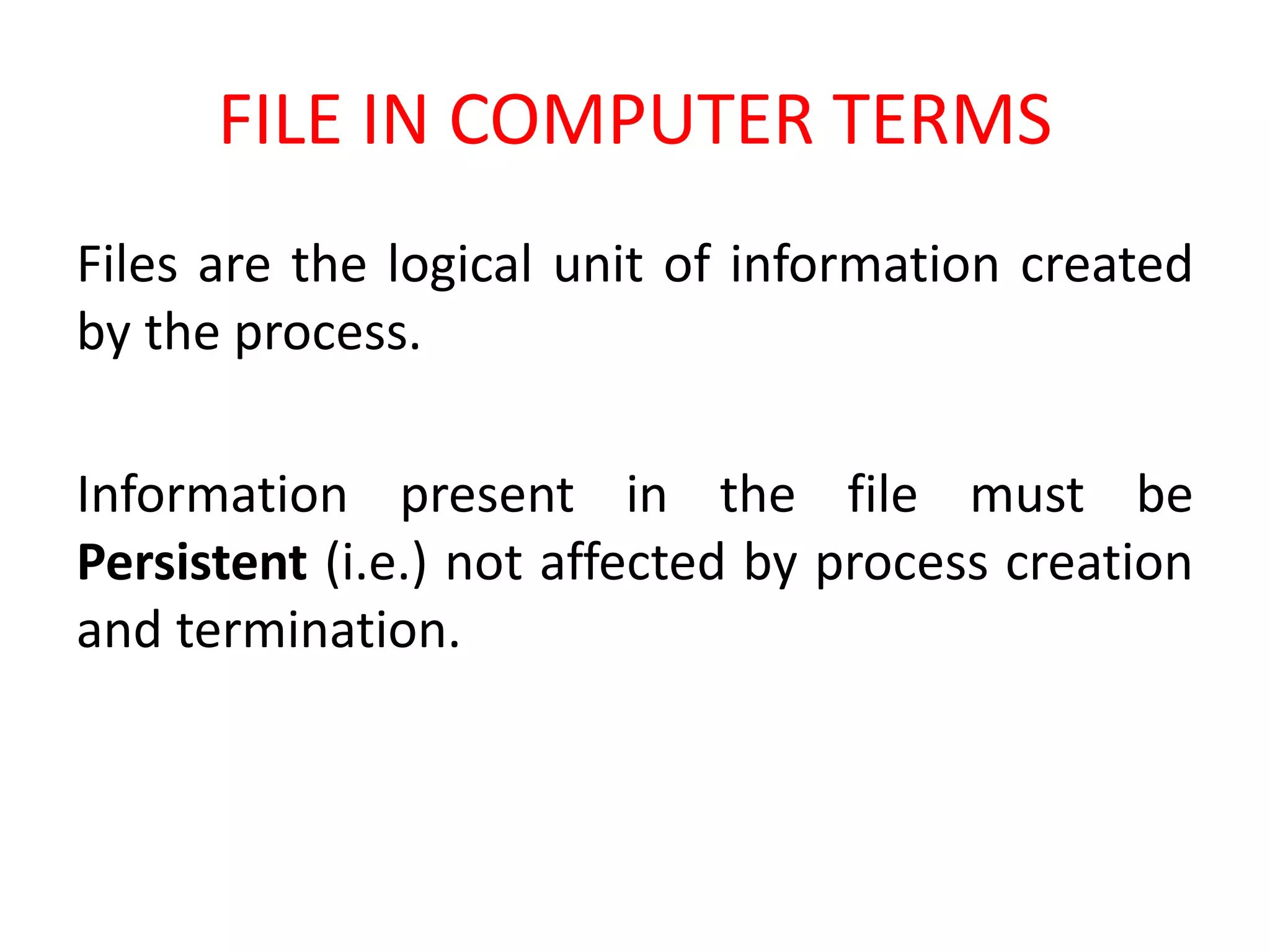FILE IN COMPUTER TERMS
Files are the logical unit of information created
by the process.
Information present in the file must be
Persistent (i.e.) not affected by process creation
and termination.
 