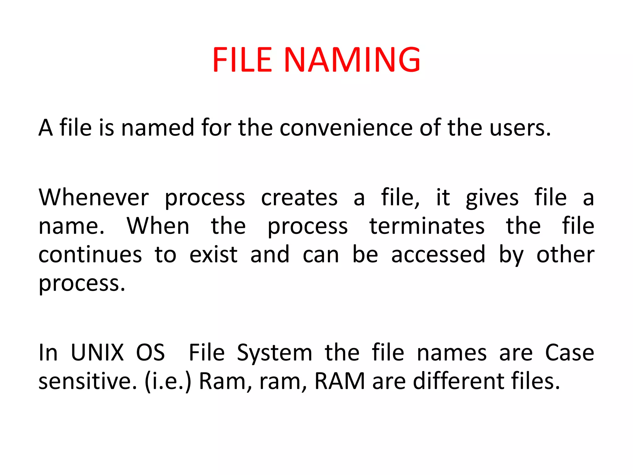 FILE NAMING
A file is named for the convenience of the users.
Whenever process creates a file, it gives file a
name. When the process terminates the file
continues to exist and can be accessed by other
process.
In UNIX OS File System the file names are Case
sensitive. (i.e.) Ram, ram, RAM are different files.
 