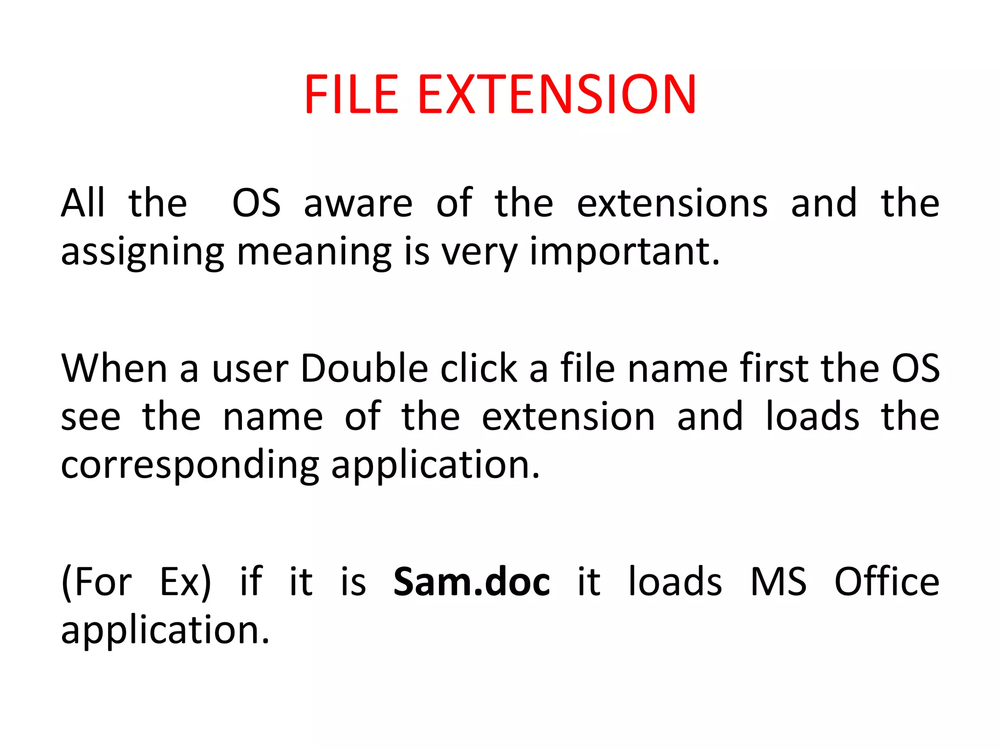 FILE EXTENSION
All the OS aware of the extensions and the
assigning meaning is very important.
When a user Double click a file name first the OS
see the name of the extension and loads the
corresponding application.
(For Ex) if it is Sam.doc it loads MS Office
application.
 
