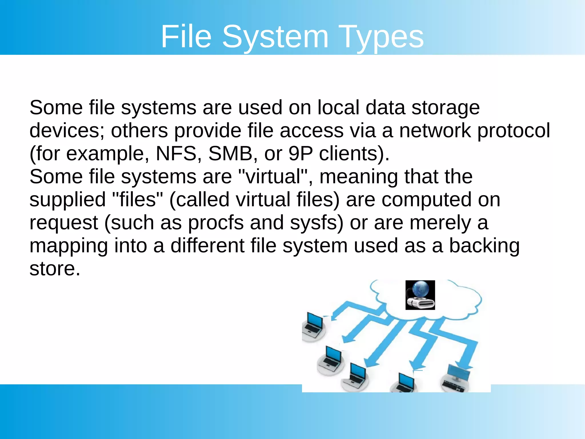 File System Types
Some file systems are used on local data storage
devices; others provide file access via a network protocol
(for example, NFS, SMB, or 9P clients).
Some file systems are "virtual", meaning that the
supplied "files" (called virtual files) are computed on
request (such as procfs and sysfs) or are merely a
mapping into a different file system used as a backing
store.
 