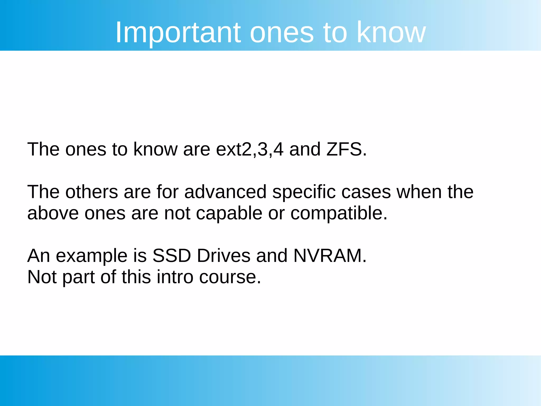 Important ones to know
The ones to know are ext2,3,4 and ZFS.
The others are for advanced specific cases when the
above ones are not capable or compatible.
An example is SSD Drives and NVRAM.
Not part of this intro course.
 