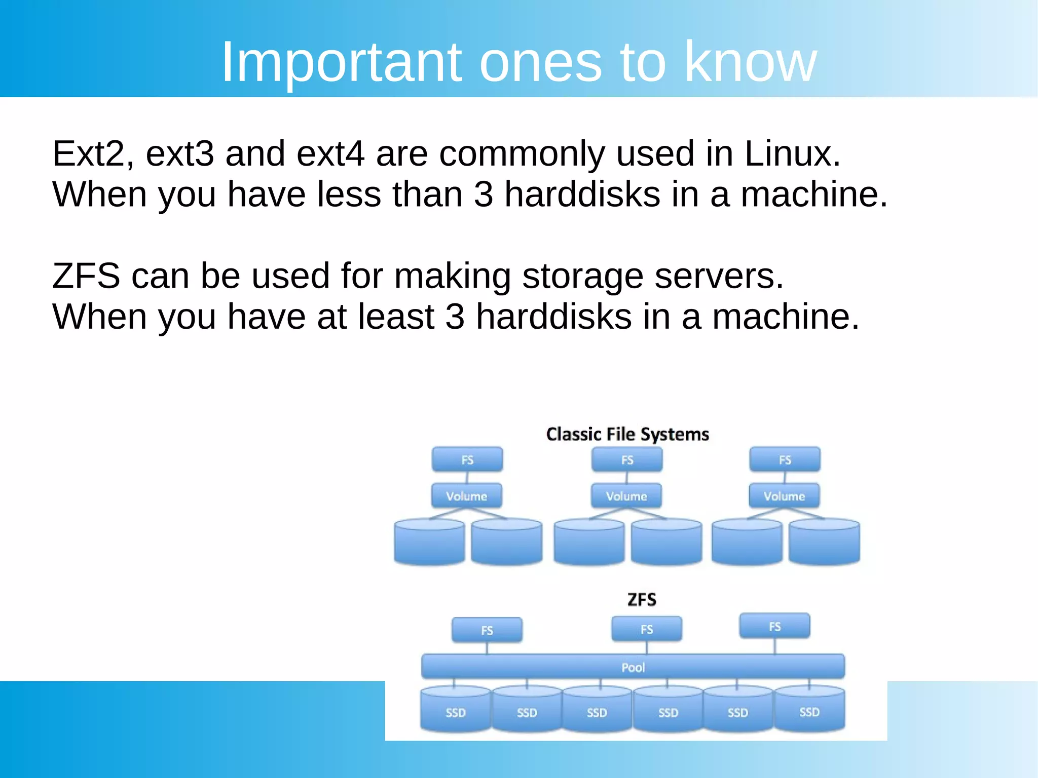 Important ones to know
Ext2, ext3 and ext4 are commonly used in Linux.
When you have less than 3 harddisks in a machine.
ZFS can be used for making storage servers.
When you have at least 3 harddisks in a machine.
 