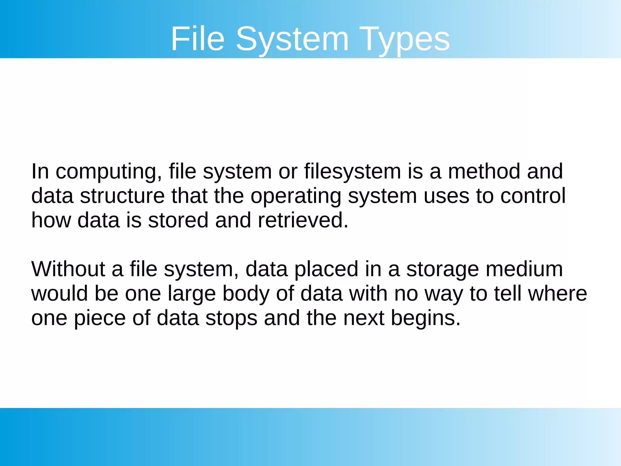 File System Types
In computing, file system or filesystem is a method and
data structure that the operating system uses to control
how data is stored and retrieved.
Without a file system, data placed in a storage medium
would be one large body of data with no way to tell where
one piece of data stops and the next begins.
 