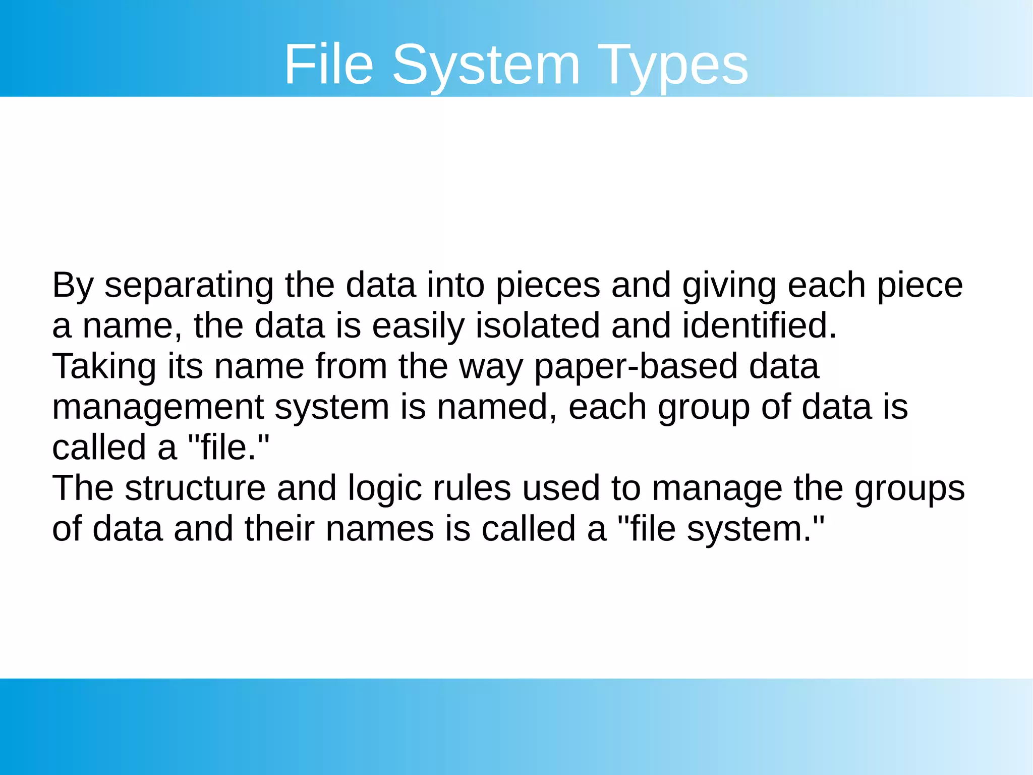 File System Types
By separating the data into pieces and giving each piece
a name, the data is easily isolated and identified.
Taking its name from the way paper-based data
management system is named, each group of data is
called a "file."
The structure and logic rules used to manage the groups
of data and their names is called a "file system."
 