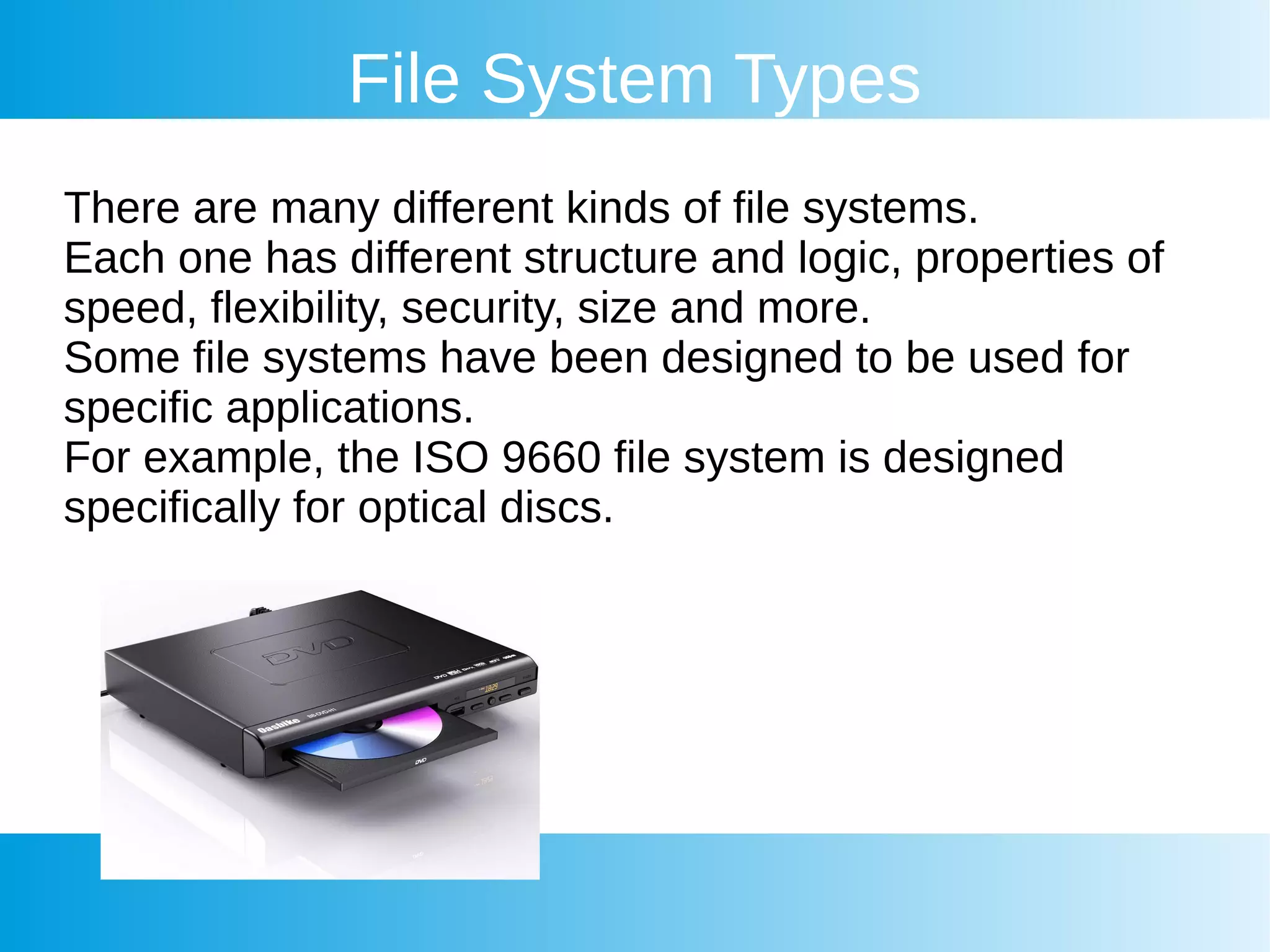 File System Types
There are many different kinds of file systems.
Each one has different structure and logic, properties of
speed, flexibility, security, size and more.
Some file systems have been designed to be used for
specific applications.
For example, the ISO 9660 file system is designed
specifically for optical discs.
 