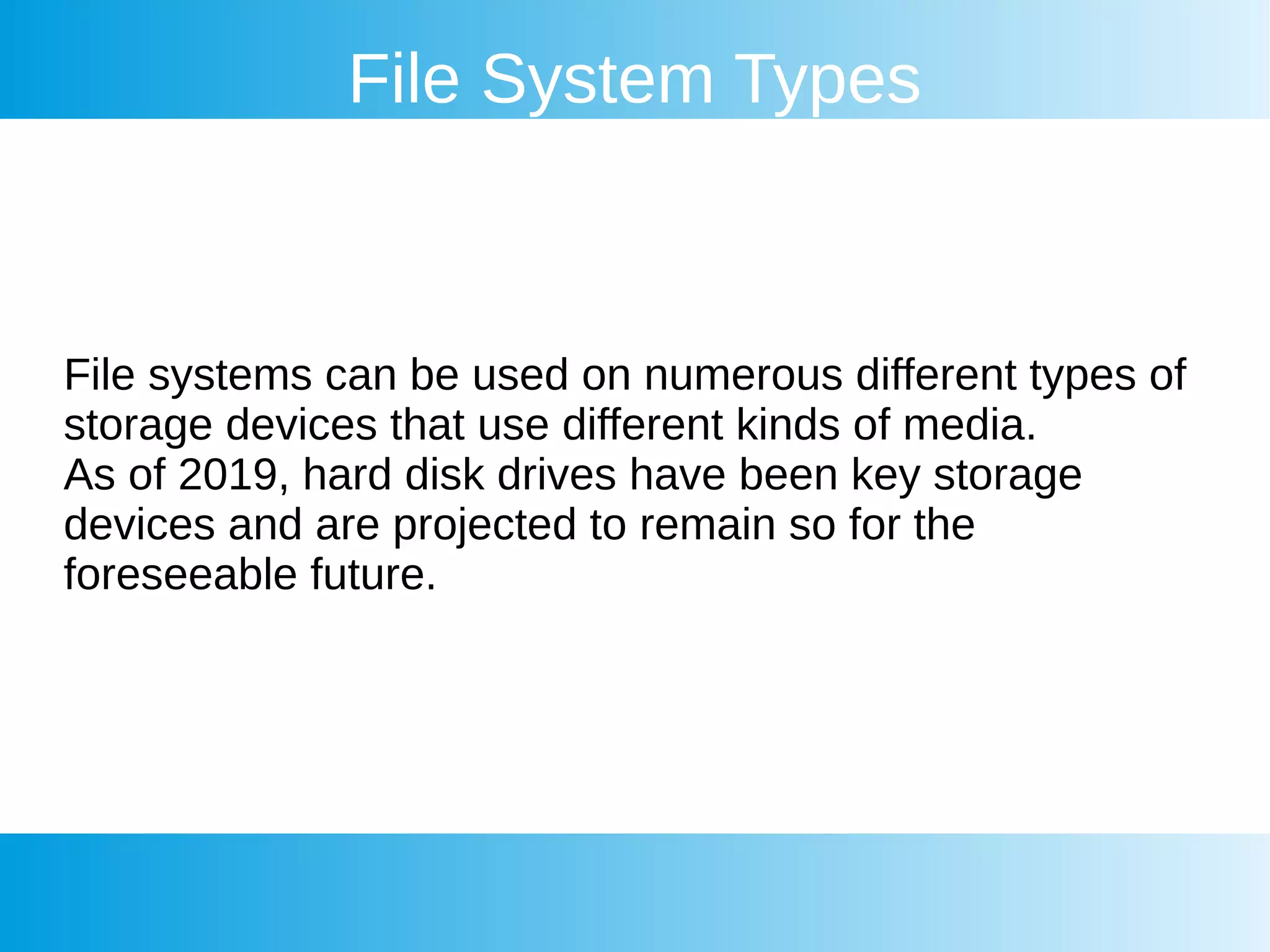 File System Types
File systems can be used on numerous different types of
storage devices that use different kinds of media.
As of 2019, hard disk drives have been key storage
devices and are projected to remain so for the
foreseeable future.
 