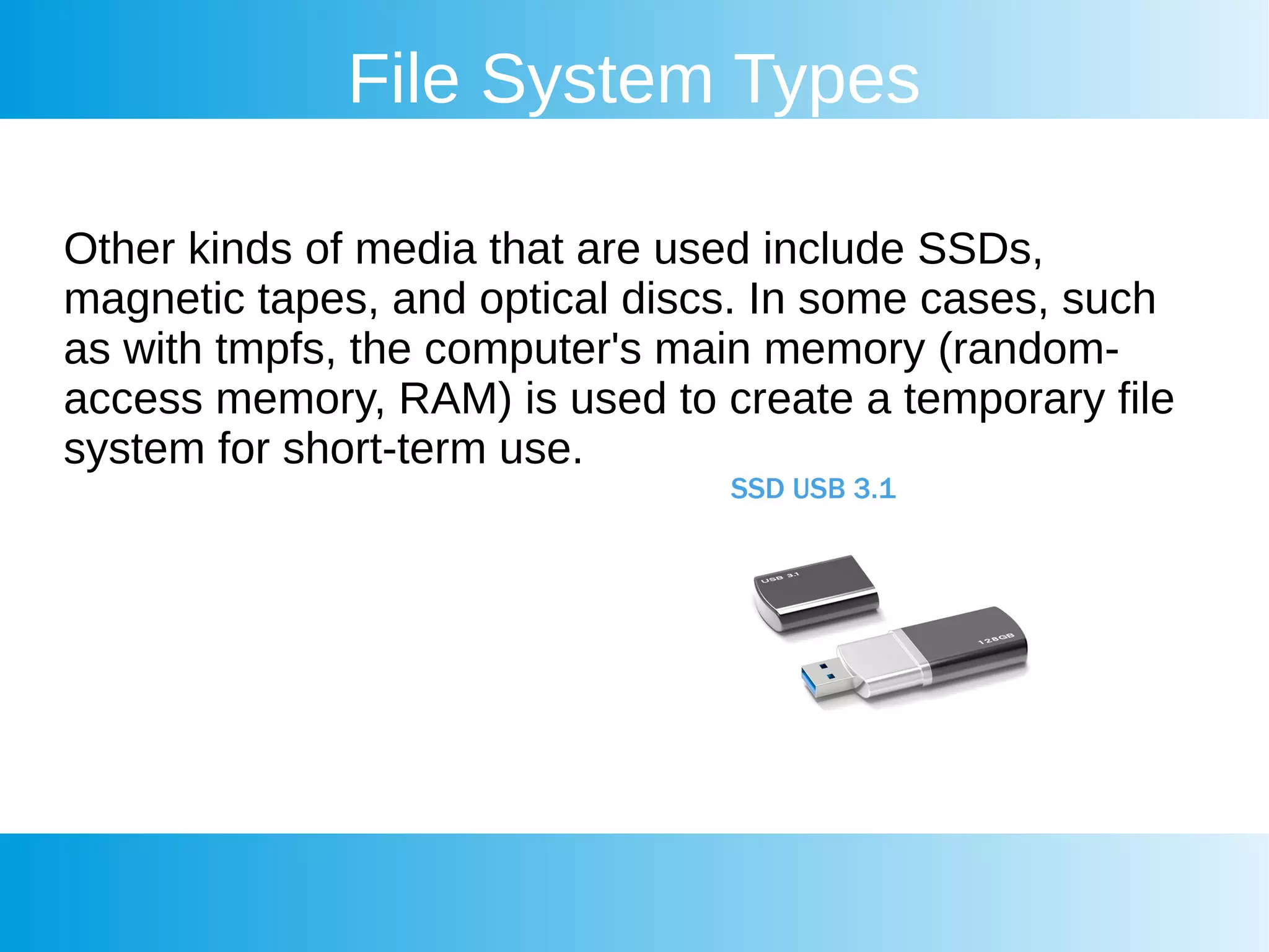 File System Types
Other kinds of media that are used include SSDs,
magnetic tapes, and optical discs. In some cases, such
as with tmpfs, the computer's main memory (random-
access memory, RAM) is used to create a temporary file
system for short-term use.
 