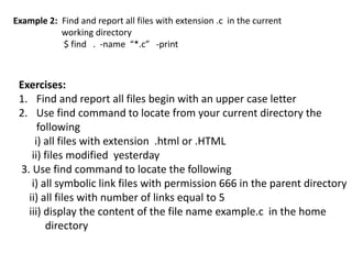 Example 2: Find and report all files with extension .c in the current
working directory
$ find . -name “*.c” -print
Exercises:
1. Find and report all files begin with an upper case letter
2. Use find command to locate from your current directory the
following
i) all files with extension .html or .HTML
ii) files modified yesterday
3. Use find command to locate the following
i) all symbolic link files with permission 666 in the parent directory
ii) all files with number of links equal to 5
iii) display the content of the file name example.c in the home
directory
 