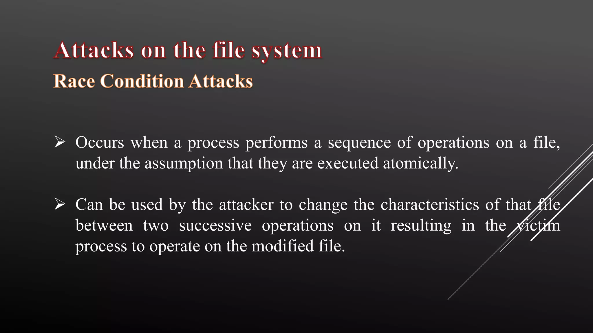  Occurs when a process performs a sequence of operations on a file,
under the assumption that they are executed atomically.
 Can be used by the attacker to change the characteristics of that file
between two successive operations on it resulting in the victim
process to operate on the modified file.
 
