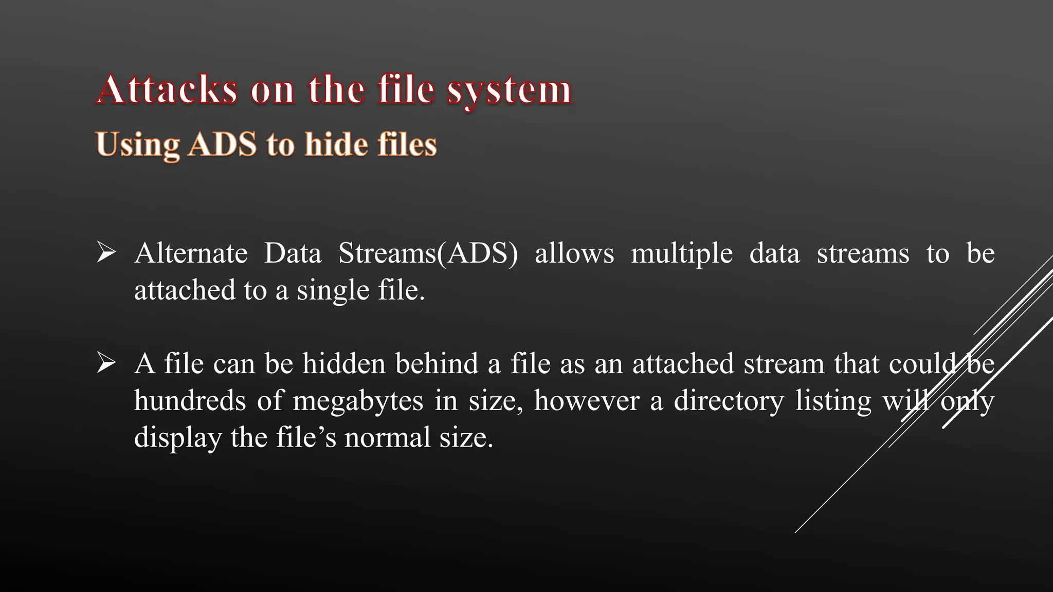  Alternate Data Streams(ADS) allows multiple data streams to be
attached to a single file.
 A file can be hidden behind a file as an attached stream that could be
hundreds of megabytes in size, however a directory listing will only
display the file’s normal size.
 