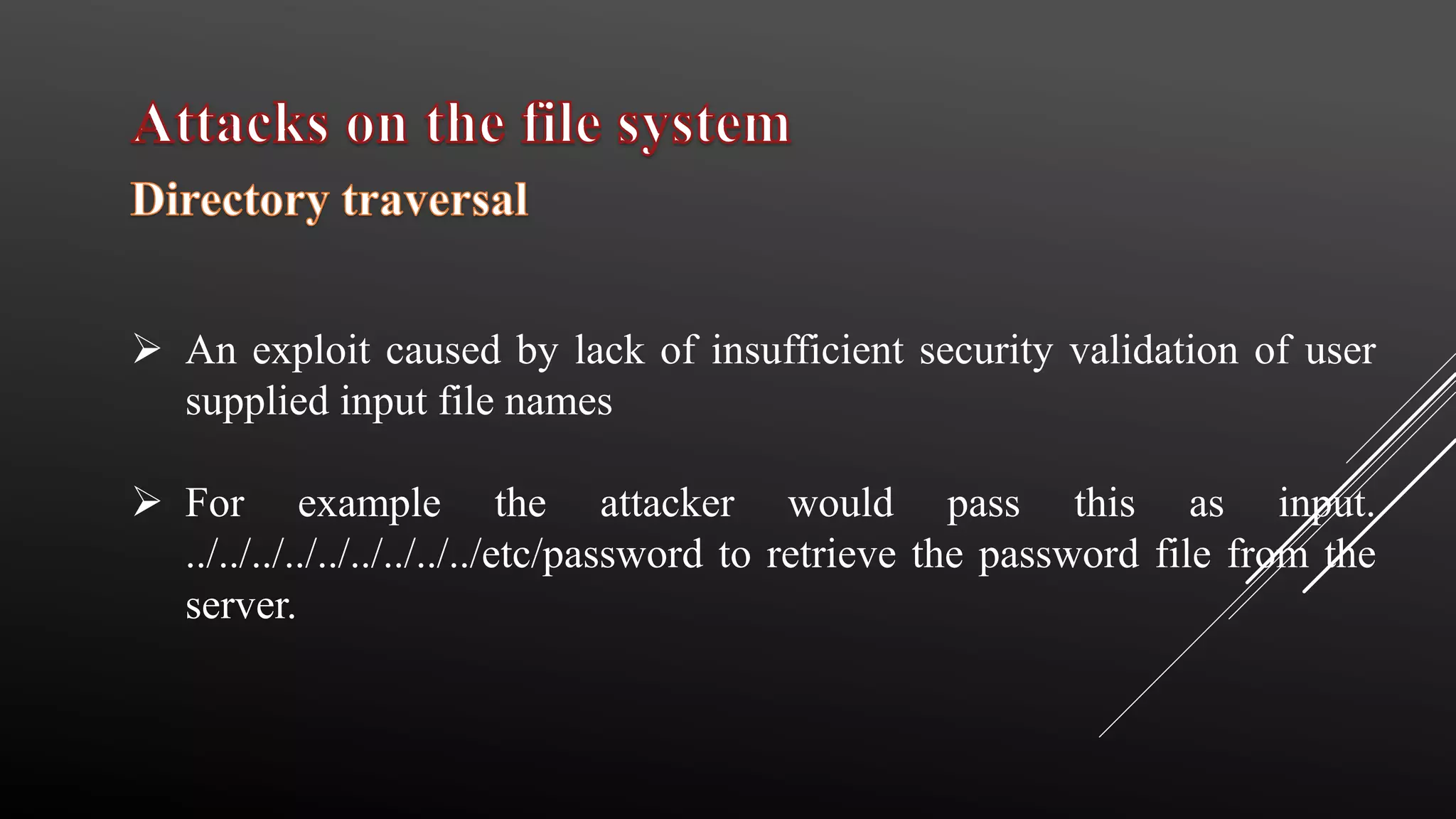  An exploit caused by lack of insufficient security validation of user
supplied input file names
 For example the attacker would pass this as input.
../../../../../../../../../etc/password to retrieve the password file from the
server.
 