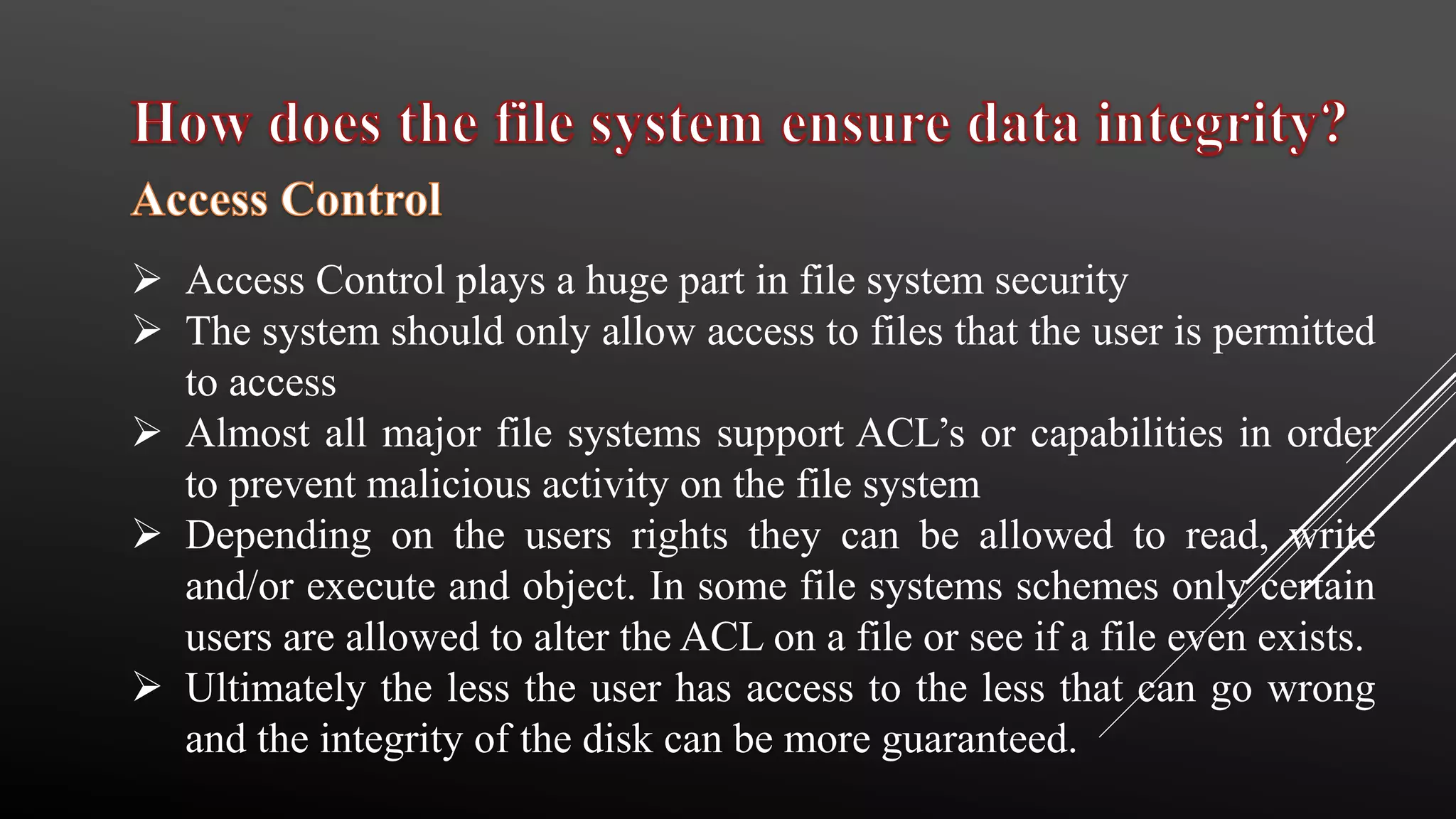  Access Control plays a huge part in file system security
 The system should only allow access to files that the user is permitted
to access
 Almost all major file systems support ACL’s or capabilities in order
to prevent malicious activity on the file system
 Depending on the users rights they can be allowed to read, write
and/or execute and object. In some file systems schemes only certain
users are allowed to alter the ACL on a file or see if a file even exists.
 Ultimately the less the user has access to the less that can go wrong
and the integrity of the disk can be more guaranteed.
 