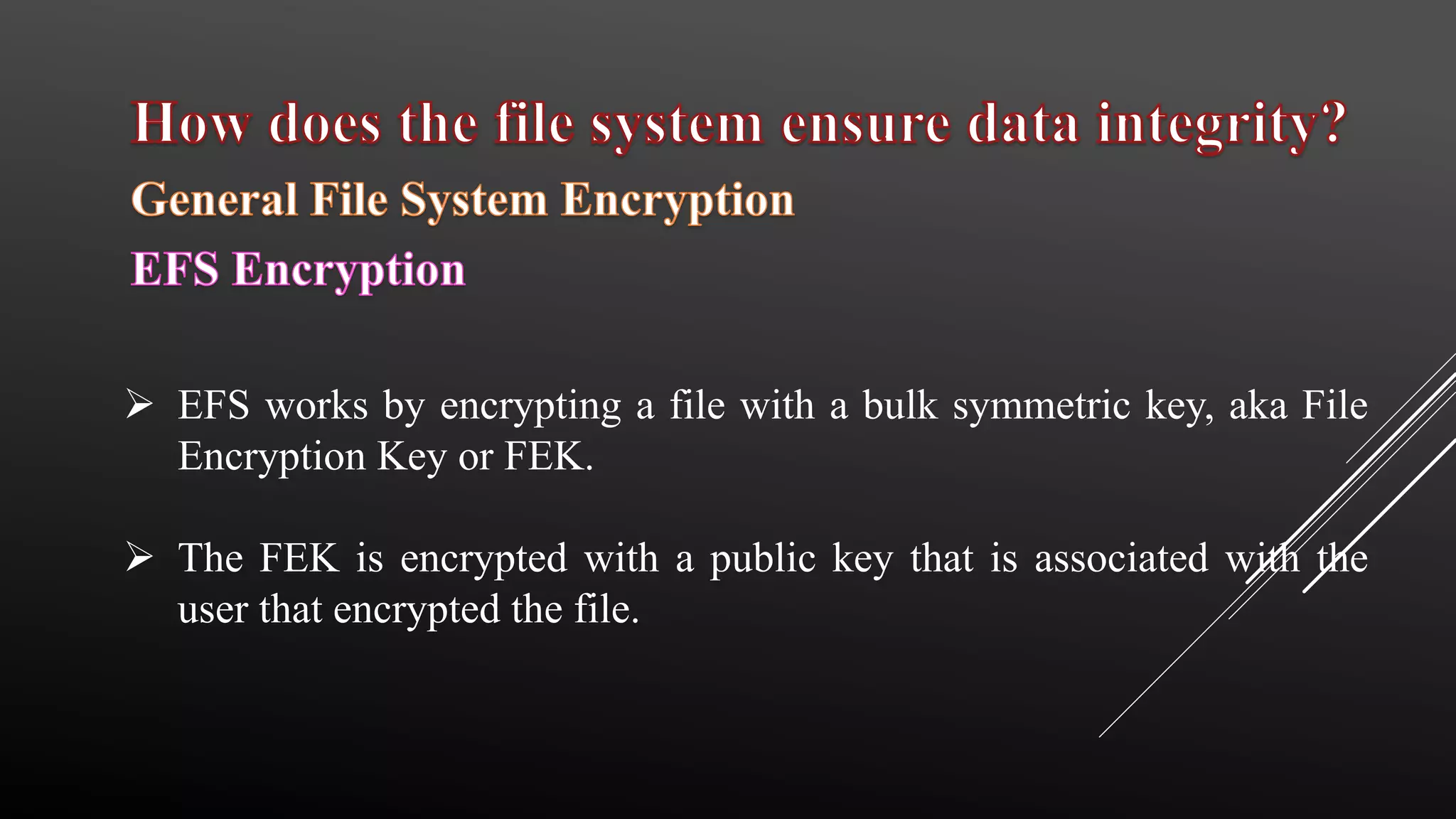  EFS works by encrypting a file with a bulk symmetric key, aka File
Encryption Key or FEK.
 The FEK is encrypted with a public key that is associated with the
user that encrypted the file.
 