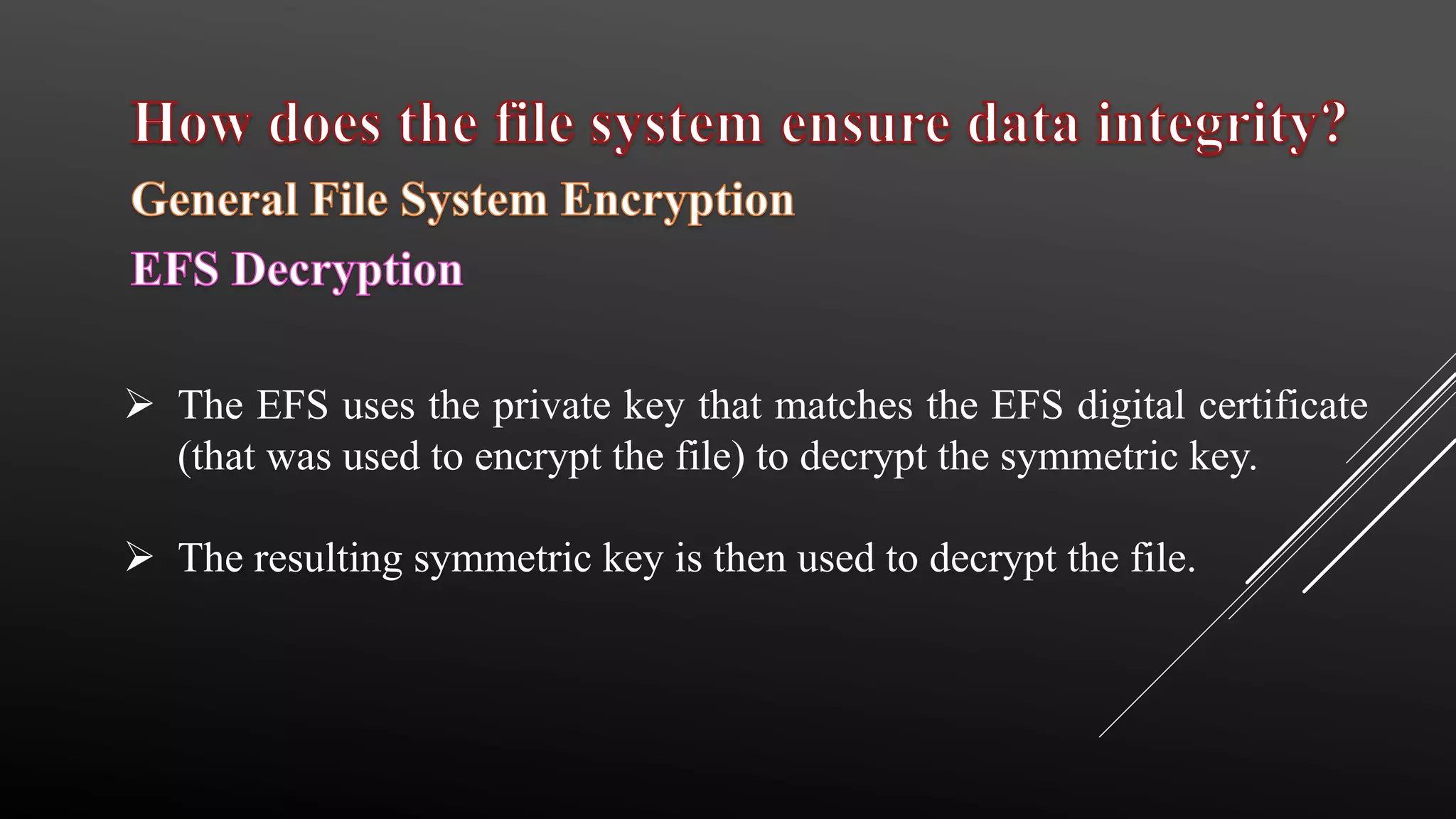  The EFS uses the private key that matches the EFS digital certificate
(that was used to encrypt the file) to decrypt the symmetric key.
 The resulting symmetric key is then used to decrypt the file.
 