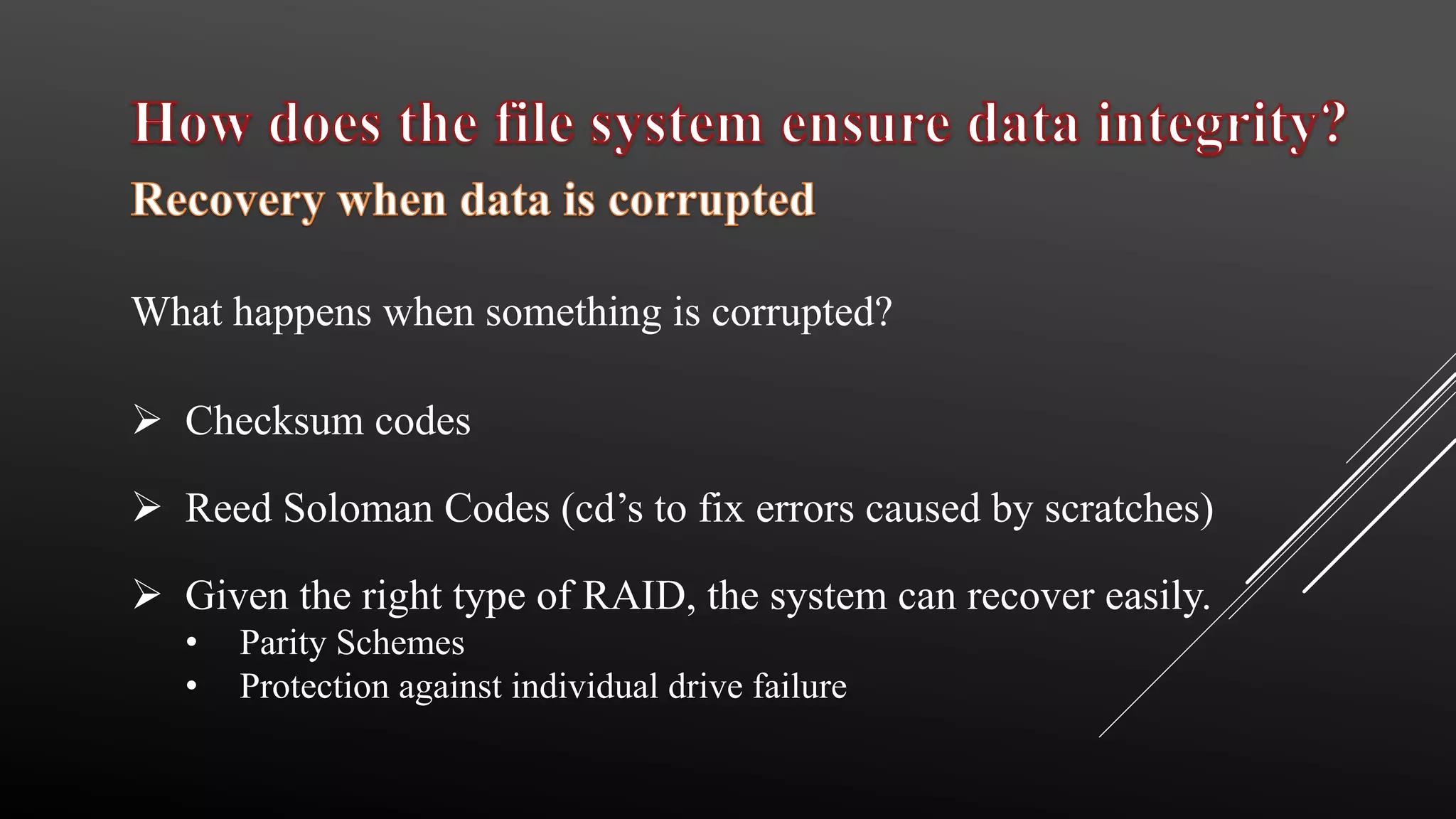  Checksum codes
 Reed Soloman Codes (cd’s to fix errors caused by scratches)
 Given the right type of RAID, the system can recover easily.
• Parity Schemes
• Protection against individual drive failure
What happens when something is corrupted?
 