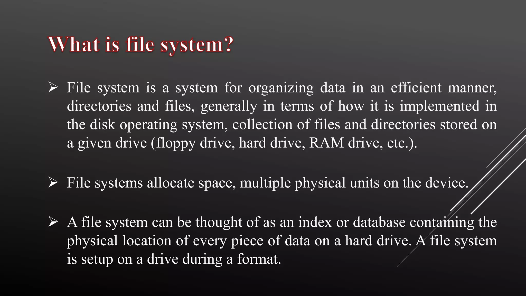  File system is a system for organizing data in an efficient manner,
directories and files, generally in terms of how it is implemented in
the disk operating system, collection of files and directories stored on
a given drive (floppy drive, hard drive, RAM drive, etc.).
 File systems allocate space, multiple physical units on the device.
 A file system can be thought of as an index or database containing the
physical location of every piece of data on a hard drive. A file system
is setup on a drive during a format.
 