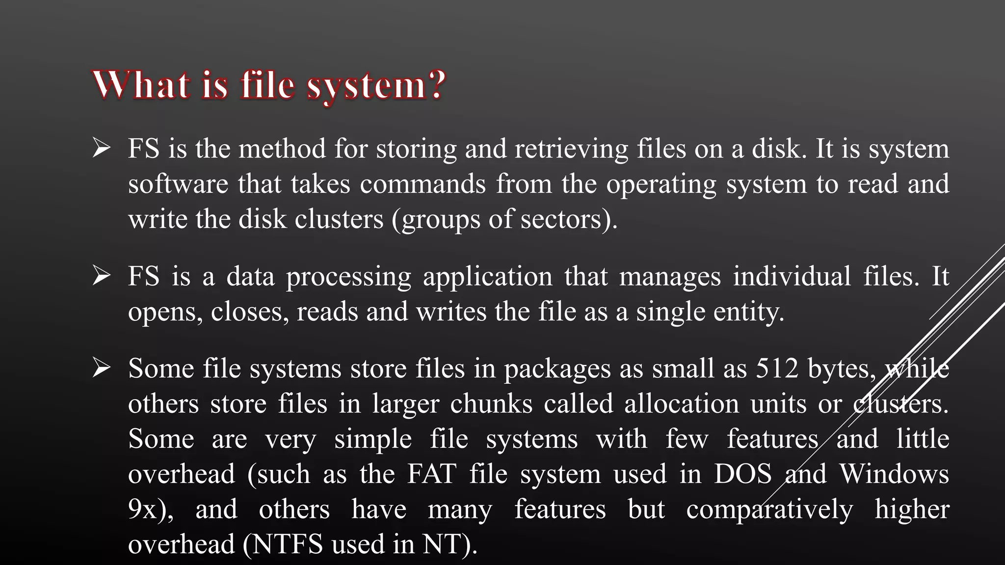  FS is the method for storing and retrieving files on a disk. It is system
software that takes commands from the operating system to read and
write the disk clusters (groups of sectors).
 FS is a data processing application that manages individual files. It
opens, closes, reads and writes the file as a single entity.
 Some file systems store files in packages as small as 512 bytes, while
others store files in larger chunks called allocation units or clusters.
Some are very simple file systems with few features and little
overhead (such as the FAT file system used in DOS and Windows
9x), and others have many features but comparatively higher
overhead (NTFS used in NT).
 