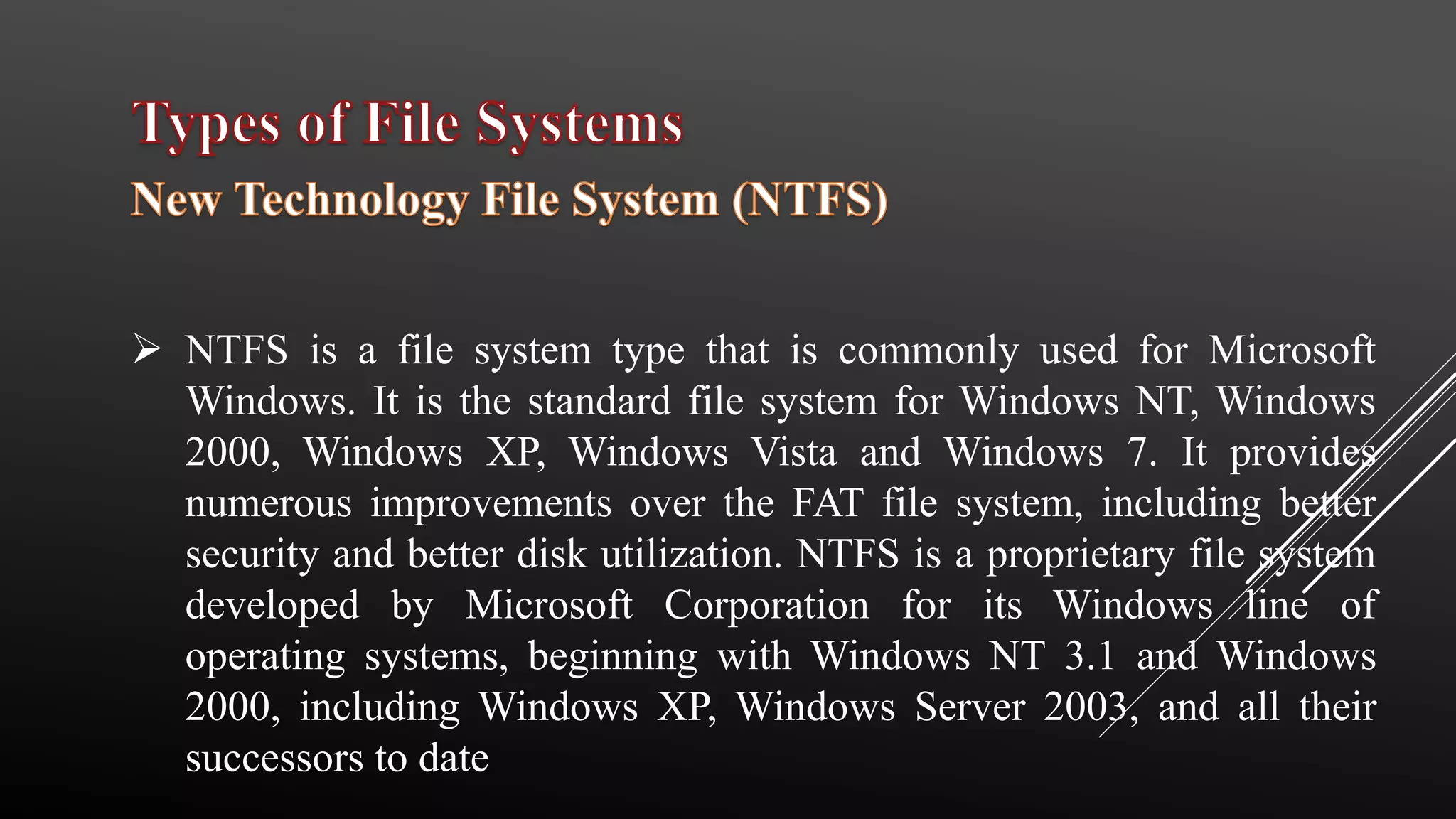  NTFS is a file system type that is commonly used for Microsoft
Windows. It is the standard file system for Windows NT, Windows
2000, Windows XP, Windows Vista and Windows 7. It provides
numerous improvements over the FAT file system, including better
security and better disk utilization. NTFS is a proprietary file system
developed by Microsoft Corporation for its Windows line of
operating systems, beginning with Windows NT 3.1 and Windows
2000, including Windows XP, Windows Server 2003, and all their
successors to date
 