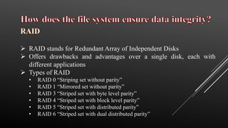  RAID stands for Redundant Array of Independent Disks
 Offers drawbacks and advantages over a single disk, each with
different applications
 Types of RAID
• RAID 0 “Striping set without parity”
• RAID 1 “Mirrored set without parity”
• RAID 3 “Striped set with byte level parity”
• RAID 4 “Striped set with block level parity”
• RAID 5 “Striped set with distributed parity”
• RAID 6 “Striped set with dual distributed parity”
 