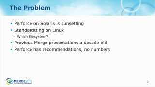 2
The Problem
 Perforce on Solaris is sunsetting
 Standardizing on Linux
• Which filesystem?
 Previous Merge presentations a decade old
 Perforce has recommendations, no numbers
 