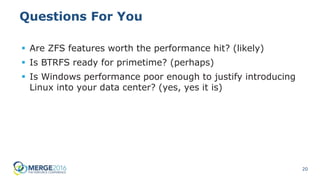 20
Questions For You
 Are ZFS features worth the performance hit? (likely)
 Is BTRFS ready for primetime? (perhaps)
 Is Windows performance poor enough to justify introducing
Linux into your data center? (yes, yes it is)
 
