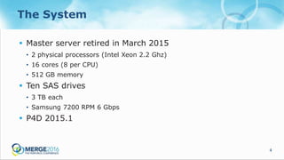 4
The System
 Master server retired in March 2015
• 2 physical processors (Intel Xeon 2.2 Ghz)
• 16 cores (8 per CPU)
• 512 GB memory
 Ten SAS drives
• 3 TB each
• Samsung 7200 RPM 6 Gbps
 P4D 2015.1
 