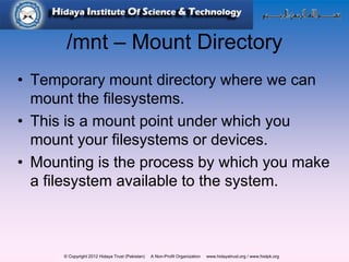 © Copyright 2012 Hidaya Trust (Pakistan) A Non-Profit Organization www.hidayatrust.org / www,histpk.org
/mnt – Mount Directory
• Temporary mount directory where we can
mount the filesystems.
• This is a mount point under which you
mount your filesystems or devices.
• Mounting is the process by which you make
a filesystem available to the system.
 