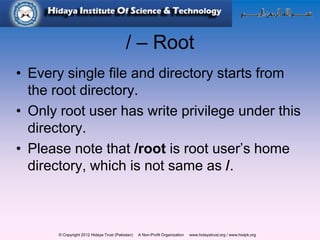© Copyright 2012 Hidaya Trust (Pakistan) A Non-Profit Organization www.hidayatrust.org / www,histpk.org
/ – Root
• Every single file and directory starts from
the root directory.
• Only root user has write privilege under this
directory.
• Please note that /root is root user’s home
directory, which is not same as /.
 