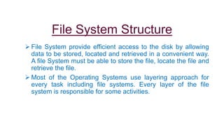 File System Structure
 File System provide efficient access to the disk by allowing
data to be stored, located and retrieved in a convenient way.
A file System must be able to store the file, locate the file and
retrieve the file.
 Most of the Operating Systems use layering approach for
every task including file systems. Every layer of the file
system is responsible for some activities.
 