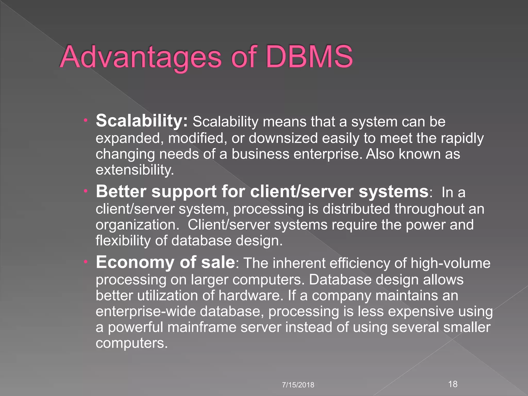  Scalability: Scalability means that a system can be
expanded, modified, or downsized easily to meet the rapidly
changing needs of a business enterprise. Also known as
extensibility.
 Better support for client/server systems: In a
client/server system, processing is distributed throughout an
organization. Client/server systems require the power and
flexibility of database design.
 Economy of sale: The inherent efficiency of high-volume
processing on larger computers. Database design allows
better utilization of hardware. If a company maintains an
enterprise-wide database, processing is less expensive using
a powerful mainframe server instead of using several smaller
computers.
7/15/2018 18
 