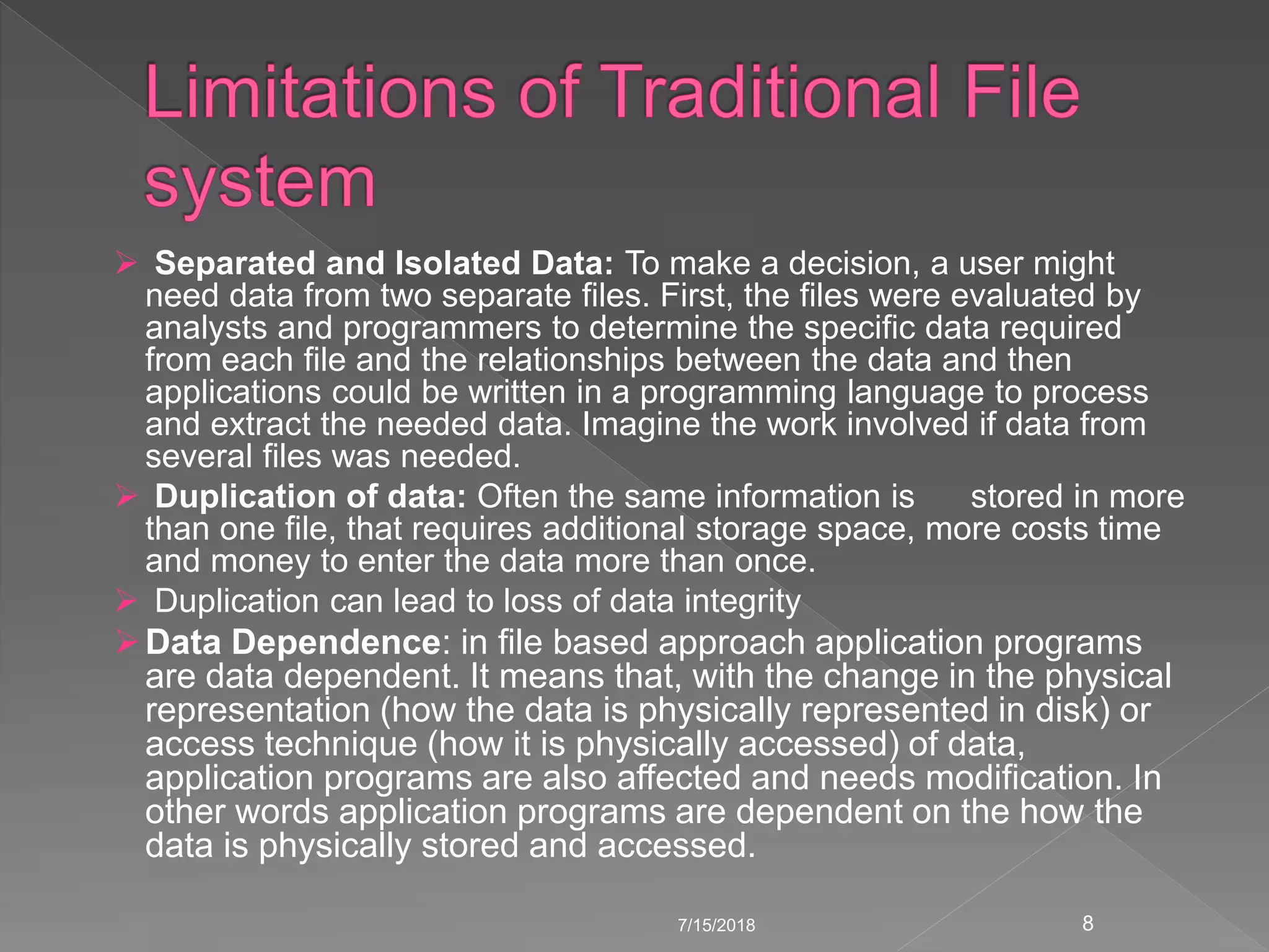  Separated and Isolated Data: To make a decision, a user might
need data from two separate files. First, the files were evaluated by
analysts and programmers to determine the specific data required
from each file and the relationships between the data and then
applications could be written in a programming language to process
and extract the needed data. Imagine the work involved if data from
several files was needed.
 Duplication of data: Often the same information is stored in more
than one file, that requires additional storage space, more costs time
and money to enter the data more than once.
 Duplication can lead to loss of data integrity
Data Dependence: in file based approach application programs
are data dependent. It means that, with the change in the physical
representation (how the data is physically represented in disk) or
access technique (how it is physically accessed) of data,
application programs are also affected and needs modification. In
other words application programs are dependent on the how the
data is physically stored and accessed.
7/15/2018 8
 