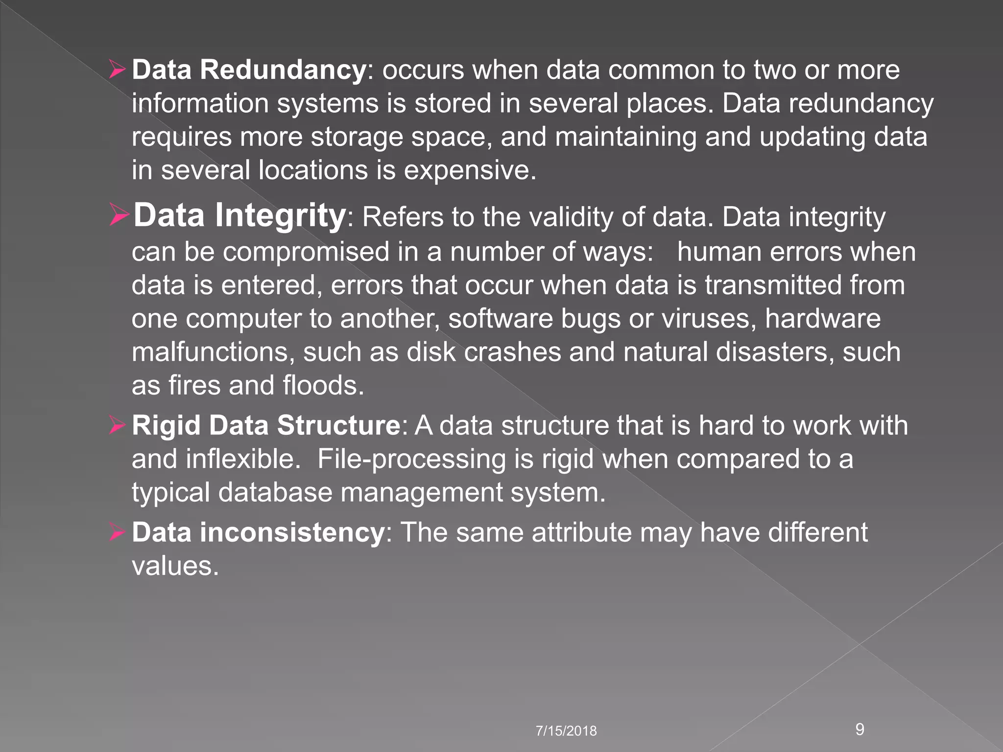 Data Redundancy: occurs when data common to two or more
information systems is stored in several places. Data redundancy
requires more storage space, and maintaining and updating data
in several locations is expensive.
Data Integrity: Refers to the validity of data. Data integrity
can be compromised in a number of ways: human errors when
data is entered, errors that occur when data is transmitted from
one computer to another, software bugs or viruses, hardware
malfunctions, such as disk crashes and natural disasters, such
as fires and floods.
Rigid Data Structure: A data structure that is hard to work with
and inflexible. File-processing is rigid when compared to a
typical database management system.
Data inconsistency: The same attribute may have different
values.
7/15/2018 9
 