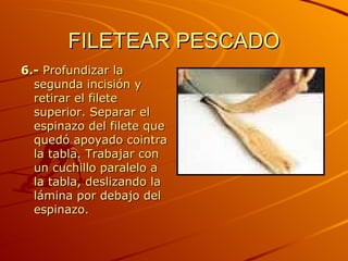 FILETEAR PESCADO 6.-  Profundizar la segunda incisión y retirar el filete superior. Separar el espinazo del filete que quedó apoyado cointra la tabla. Trabajar con un cuchillo paralelo a la tabla, deslizando la lámina por debajo del espinazo.  