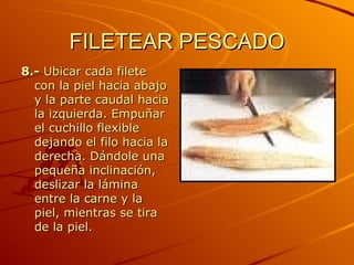 FILETEAR PESCADO 8.-  Ubicar cada filete con la piel hacia abajo y la parte caudal hacia la izquierda. Empuñar el cuchillo flexible dejando el filo hacia la derecha. Dándole una pequeña inclinación, deslizar la lámina entre la carne y la piel, mientras se tira de la piel.  