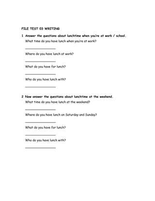 FILE TEST 03 WRITING
1 Answer the questions about lunchtime when you’re at work / school.
What time do you have lunch when you’re at work?
________________
Where do you have lunch at work?
________________
What do you have for lunch?
________________
Who do you have lunch with?
________________
2 Now answer the questions about lunchtime at the weekend.
What time do you have lunch at the weekend?
________________
Where do you have lunch on Saturday and Sunday?
________________
What do you have for lunch?
________________
Who do you have lunch with?
________________
 