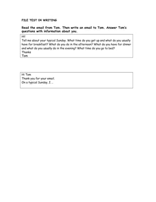 FILE TEST 04 WRITING
Read the email from Tom. Then write an email to Tom. Answer Tom’s
questions with information about you.
Hi!
Tell me about your typical Sunday. What time do you get up and what do you usually
have for breakfast? What do you do in the afternoon? What do you have for dinner
and what do you usually do in the evening? What time do you go to bed?
Thanks
Tom
Hi Tom
Thank you for your email.
On a typical Sunday, I …
 