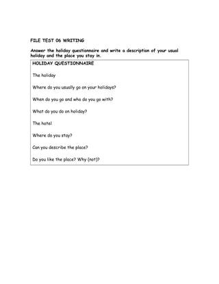 FILE TEST 06 WRITING
Answer the holiday questionnaire and write a description of your usual
holiday and the place you stay in.
HOLIDAY QUESTIONNAIRE
The holiday
Where do you usually go on your holidays?
When do you go and who do you go with?
What do you do on holiday?
The hotel
Where do you stay?
Can you describe the place?
Do you like the place? Why (not)?
 