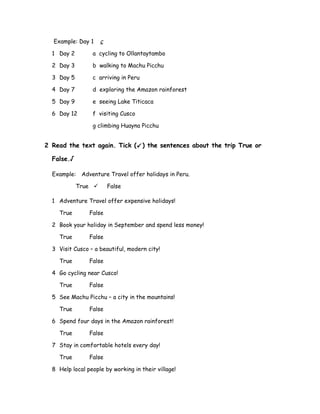Example: Day 1 c
1 Day 2 a cycling to Ollantaytambo
2 Day 3 b walking to Machu Picchu
3 Day 5 c arriving in Peru
4 Day 7 d exploring the Amazon rainforest
5 Day 9 e seeing Lake Titicaca
6 Day 12 f visiting Cusco
g climbing Huayna Picchu
2 Read the text again. Tick () the sentences about the trip True or
False.√
Example: Adventure Travel offer holidays in Peru.
True  False
1 Adventure Travel offer expensive holidays!
True False
2 Book your holiday in September and spend less money!
True False
3 Visit Cusco – a beautiful, modern city!
True False
4 Go cycling near Cusco!
True False
5 See Machu Picchu – a city in the mountains!
True False
6 Spend four days in the Amazon rainforest!
True False
7 Stay in comfortable hotels every day!
True False
8 Help local people by working in their village!
 