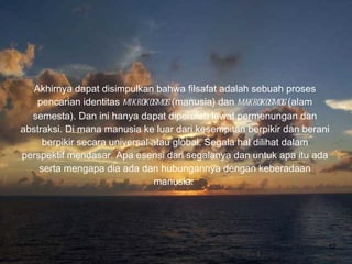 Akhirnya dapat disimpulkan bahwa filsafat adalah sebuah proses pencarian identitas  mikrokosmos  (manusia) dan  makrokosmos  (alam semesta). Dan ini hanya dapat diperoleh lewat permenungan dan abstraksi. Di mana manusia ke luar dari kesempitan berpikir dan berani berpikir secara universal atau global. Segala hal dilihat dalam perspektif mendasar. Apa esensi dari segalanya dan untuk apa itu ada serta mengapa dia ada dan hubungannya dengan keberadaan manusia.  Bina Nusantara University 