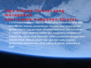 Tiga bidang filsafat yang merupakan  pilar utama bangunan filsafat. Epistemologi:  merupakan cabang filsafat yang menyelidiki asal, sifat, metode, dan batasan pengetahuan manusia yang bersangkutan dengan kriteria bagi penilaian terhadap kebenaran dan kepalsuan.  Epistemologi  pada dasarnya adalah cara bagaimana pengetahuan disusun dari bahan yang diperoleh  dalam prosesnya menggunakan metode ilmiah. Metode adalah tata cara dari suatu kegiatan berdasarkan perencanaan yang matang & mapan, sistematis & logis. 